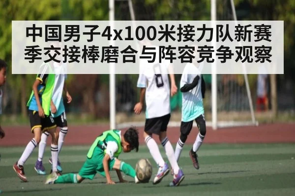 中国男子4x100米接力队新赛季交接棒磨合与阵容竞争观察