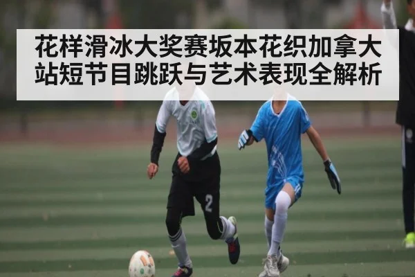 花样滑冰大奖赛坂本花织加拿大站短节目跳跃与艺术表现全解析